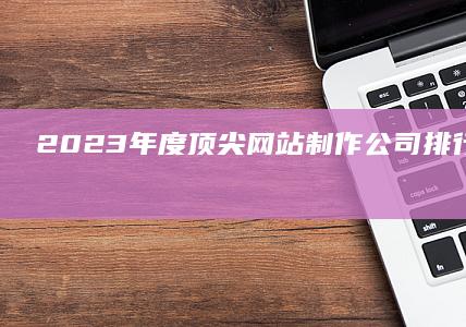 2023年度顶尖网站制作公司排行榜：专业实力与创新能力的巅峰对决